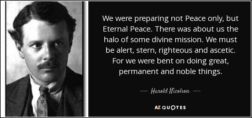 We were preparing not Peace only, but Eternal Peace. There was about us the halo of some divine mission. We must be alert, stern, righteous and ascetic. For we were bent on doing great, permanent and noble things. - Harold Nicolson