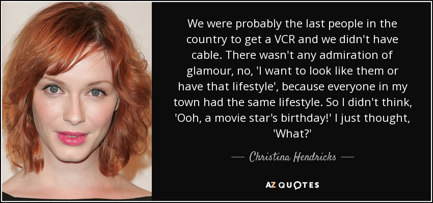 We were probably the last people in the country to get a VCR and we didn't have cable. There wasn't any admiration of glamour, no, 'I want to look like them or have that lifestyle', because everyone in my town had the same lifestyle. So I didn't think, 'Ooh, a movie star's birthday!' I just thought, 'What?' - Christina Hendricks