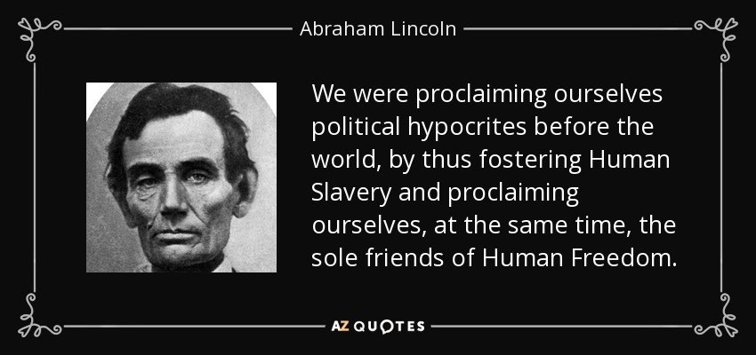 We were proclaiming ourselves political hypocrites before the world, by thus fostering Human Slavery and proclaiming ourselves, at the same time, the sole friends of Human Freedom. - Abraham Lincoln