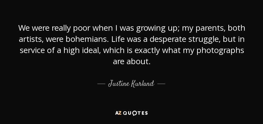 We were really poor when I was growing up; my parents, both artists, were bohemians. Life was a desperate struggle, but in service of a high ideal, which is exactly what my photographs are about. - Justine Kurland