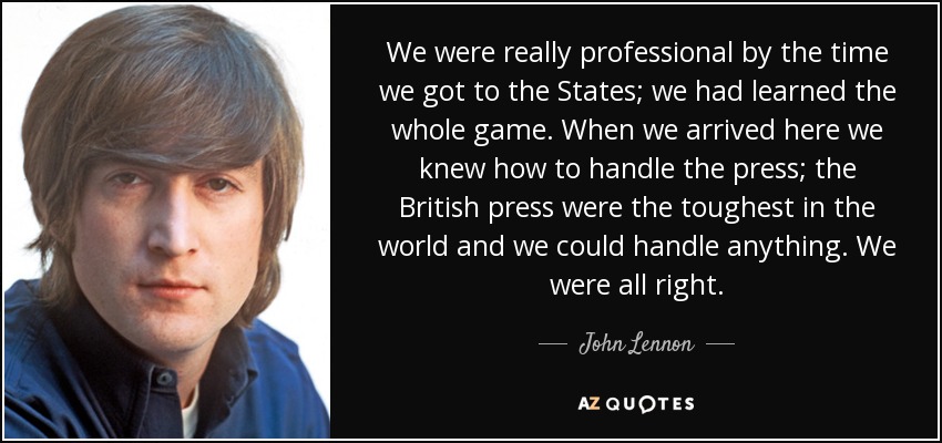 We were really professional by the time we got to the States; we had learned the whole game. When we arrived here we knew how to handle the press; the British press were the toughest in the world and we could handle anything. We were all right. - John Lennon