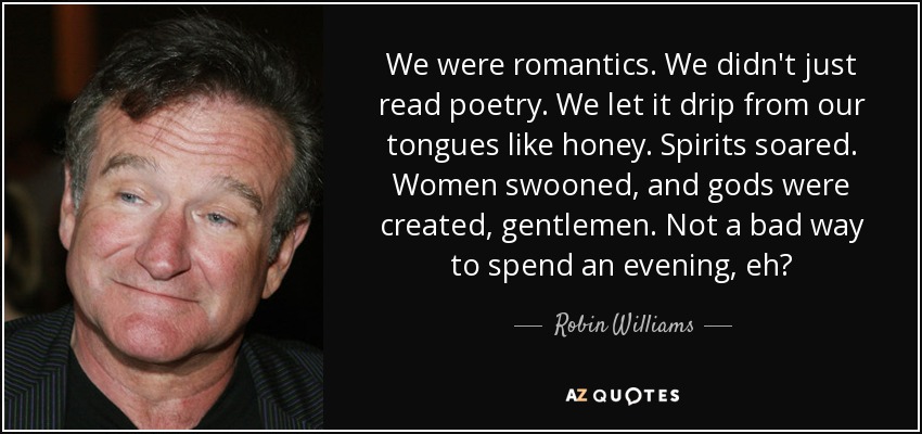 We were romantics. We didn't just read poetry. We let it drip from our tongues like honey. Spirits soared. Women swooned, and gods were created, gentlemen. Not a bad way to spend an evening, eh? - Robin Williams