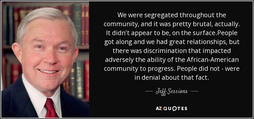 We were segregated throughout the community, and it was pretty brutal, actually. It didn't appear to be, on the surface.People got along and we had great relationships, but there was discrimination that impacted adversely the ability of the African-American community to progress. People did not - were in denial about that fact. - Jeff Sessions