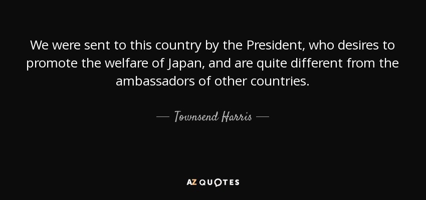 We were sent to this country by the President, who desires to promote the welfare of Japan, and are quite different from the ambassadors of other countries. - Townsend Harris