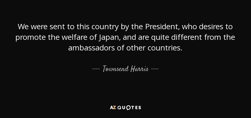 We were sent to this country by the President, who desires to promote the welfare of Japan, and are quite different from the ambassadors of other countries. - Townsend Harris