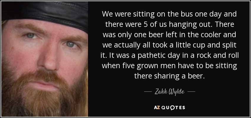 We were sitting on the bus one day and there were 5 of us hanging out. There was only one beer left in the cooler and we actually all took a little cup and split it. It was a pathetic day in a rock and roll when five grown men have to be sitting there sharing a beer. - Zakk Wylde