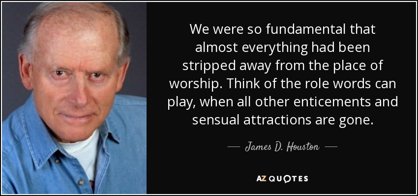 We were so fundamental that almost everything had been stripped away from the place of worship. Think of the role words can play, when all other enticements and sensual attractions are gone. - James D. Houston