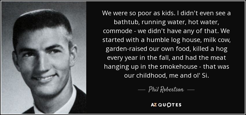 We were so poor as kids. I didn't even see a bathtub, running water, hot water, commode - we didn't have any of that. We started with a humble log house, milk cow, garden-raised our own food, killed a hog every year in the fall, and had the meat hanging up in the smokehouse - that was our childhood, me and ol' Si. - Phil Robertson