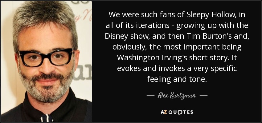 We were such fans of Sleepy Hollow, in all of its iterations - growing up with the Disney show, and then Tim Burton's and, obviously, the most important being Washington Irving's short story. It evokes and invokes a very specific feeling and tone. - Alex Kurtzman