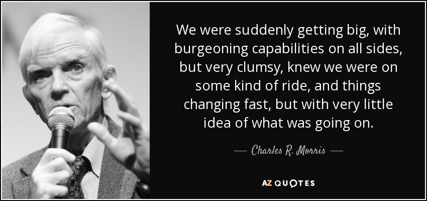 We were suddenly getting big, with burgeoning capabilities on all sides, but very clumsy, knew we were on some kind of ride, and things changing fast, but with very little idea of what was going on. - Charles R. Morris