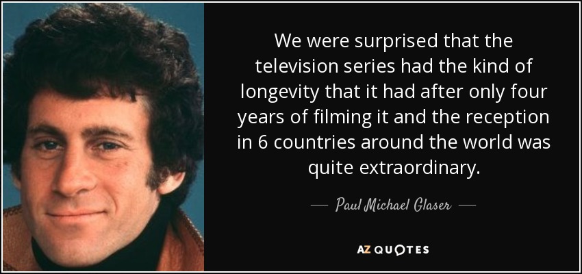 We were surprised that the television series had the kind of longevity that it had after only four years of filming it and the reception in 6 countries around the world was quite extraordinary. - Paul Michael Glaser