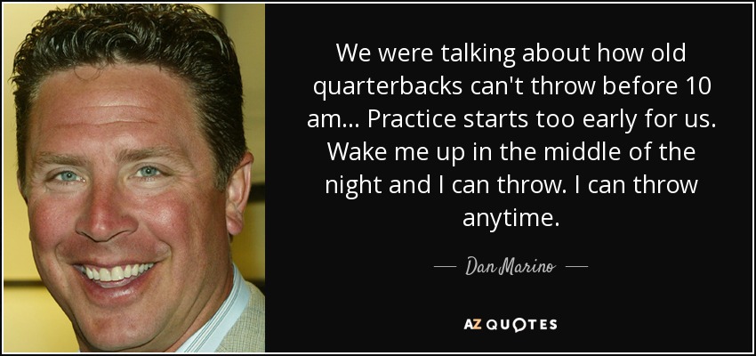 We were talking about how old quarterbacks can't throw before 10 am... Practice starts too early for us. Wake me up in the middle of the night and I can throw. I can throw anytime. - Dan Marino