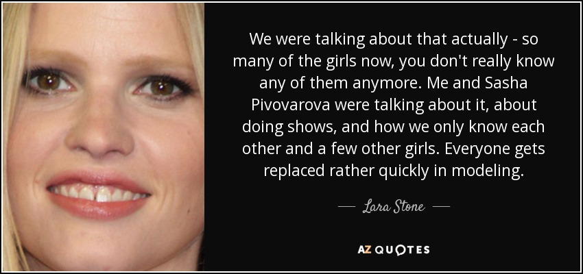 We were talking about that actually - so many of the girls now, you don't really know any of them anymore. Me and Sasha Pivovarova were talking about it, about doing shows, and how we only know each other and a few other girls. Everyone gets replaced rather quickly in modeling. - Lara Stone