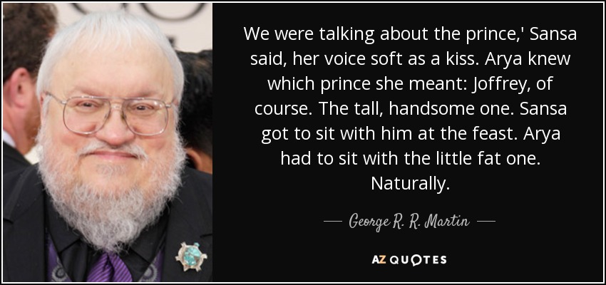 We were talking about the prince,' Sansa said, her voice soft as a kiss. Arya knew which prince she meant: Joffrey, of course. The tall, handsome one. Sansa got to sit with him at the feast. Arya had to sit with the little fat one. Naturally. - George R. R. Martin