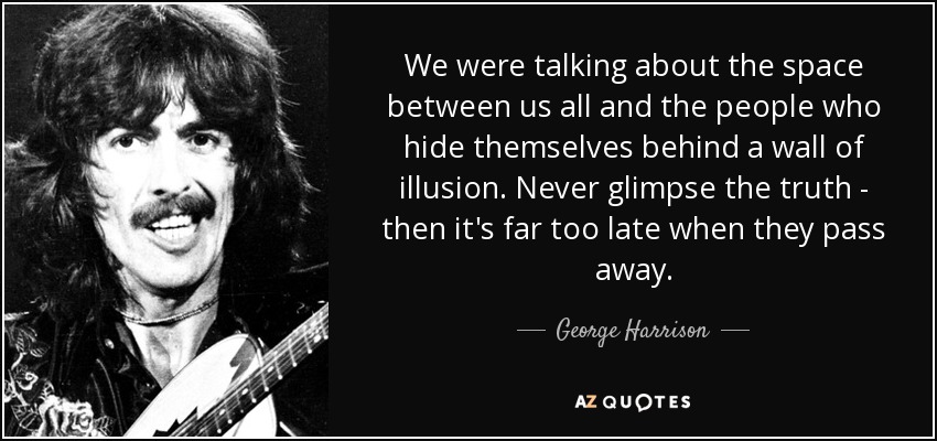 We were talking about the space between us all and the people who hide themselves behind a wall of illusion. Never glimpse the truth - then it's far too late when they pass away. - George Harrison