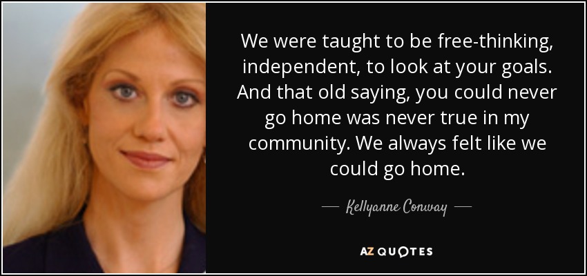 We were taught to be free-thinking, independent, to look at your goals. And that old saying, you could never go home was never true in my community. We always felt like we could go home. - Kellyanne Conway