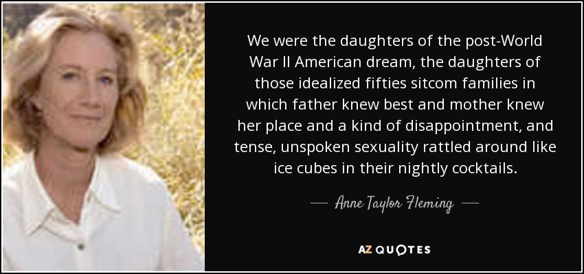 We were the daughters of the post-World War II American dream, the daughters of those idealized fifties sitcom families in which father knew best and mother knew her place and a kind of disappointment, and tense, unspoken sexuality rattled around like ice cubes in their nightly cocktails. - Anne Taylor Fleming