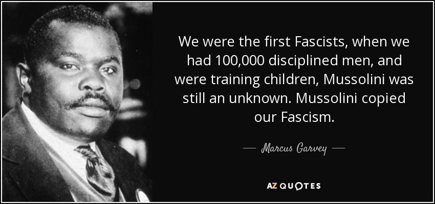 We were the first Fascists, when we had 100,000 disciplined men, and were training children, Mussolini was still an unknown. Mussolini copied our Fascism. - Marcus Garvey