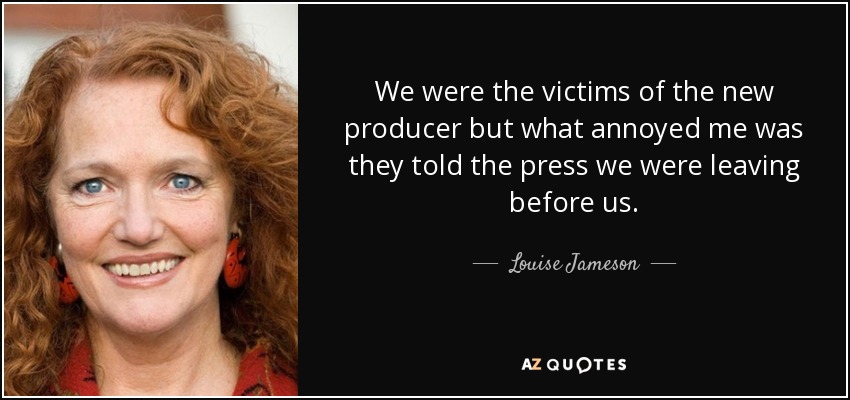 We were the victims of the new producer but what annoyed me was they told the press we were leaving before us. - Louise Jameson
