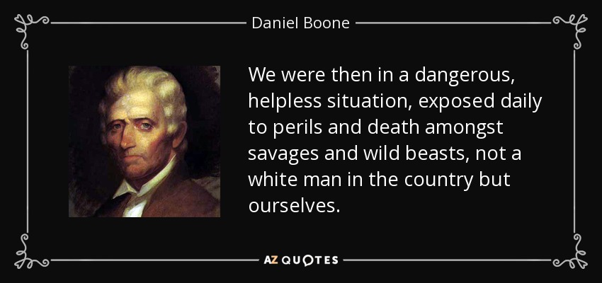 We were then in a dangerous, helpless situation, exposed daily to perils and death amongst savages and wild beasts, not a white man in the country but ourselves. - Daniel Boone