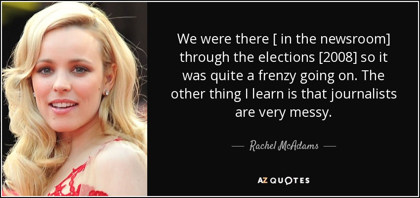 We were there [ in the newsroom] through the elections [2008] so it was quite a frenzy going on. The other thing I learn is that journalists are very messy. - Rachel McAdams