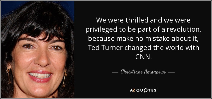 We were thrilled and we were privileged to be part of a revolution, because make no mistake about it, Ted Turner changed the world with CNN. - Christiane Amanpour