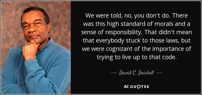 We were told, no, you don't do. There was this high standard of morals and a sense of responsibility. That didn't mean that everybody stuck to those laws, but we were cognizant of the importance of trying to live up to that code. - David C. Driskell