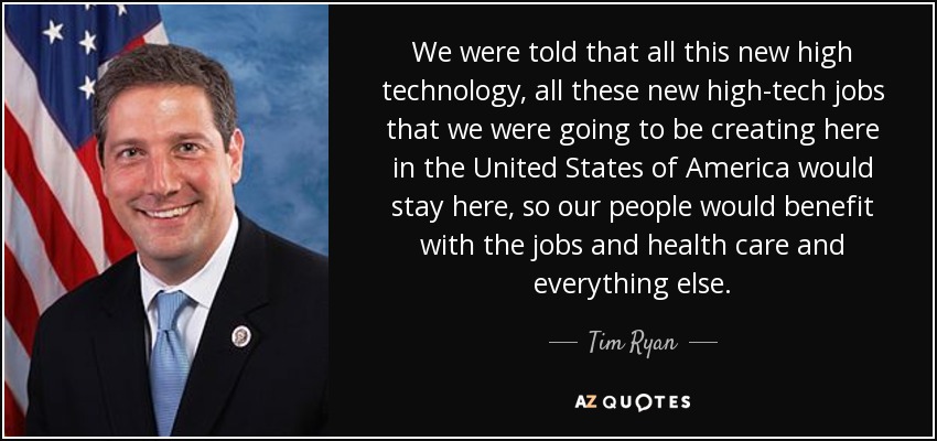 We were told that all this new high technology, all these new high-tech jobs that we were going to be creating here in the United States of America would stay here, so our people would benefit with the jobs and health care and everything else. - Tim Ryan
