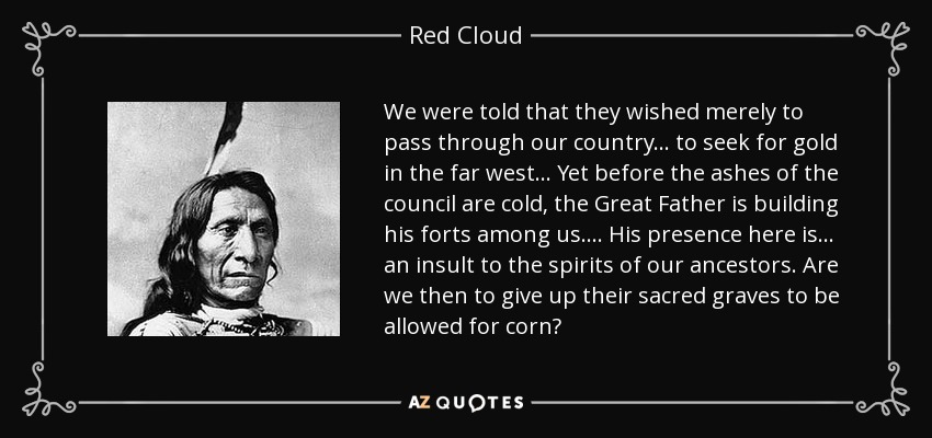 We were told that they wished merely to pass through our country. . . to seek for gold in the far west . . . Yet before the ashes of the council are cold, the Great Father is building his forts among us. . . . His presence here is . . . an insult to the spirits of our ancestors. Are we then to give up their sacred graves to be allowed for corn? - Red Cloud