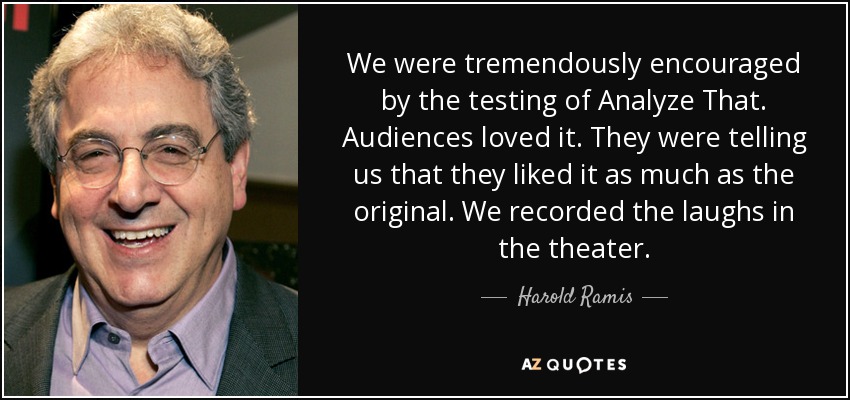 We were tremendously encouraged by the testing of Analyze That. Audiences loved it. They were telling us that they liked it as much as the original. We recorded the laughs in the theater. - Harold Ramis
