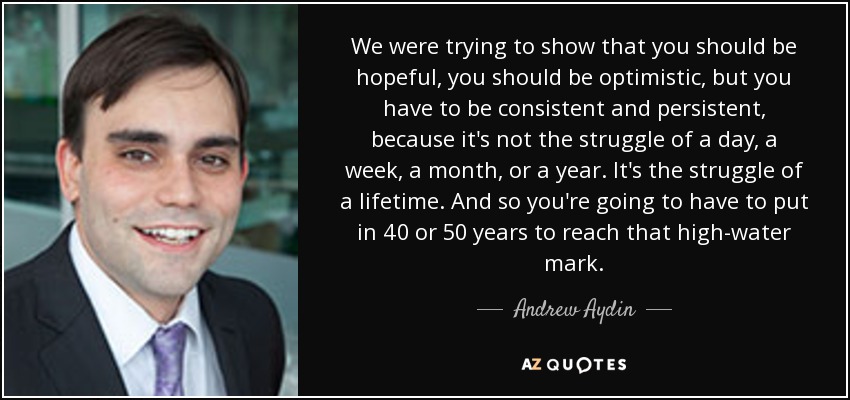 We were trying to show that you should be hopeful, you should be optimistic, but you have to be consistent and persistent, because it's not the struggle of a day, a week, a month, or a year. It's the struggle of a lifetime. And so you're going to have to put in 40 or 50 years to reach that high-water mark. - Andrew Aydin