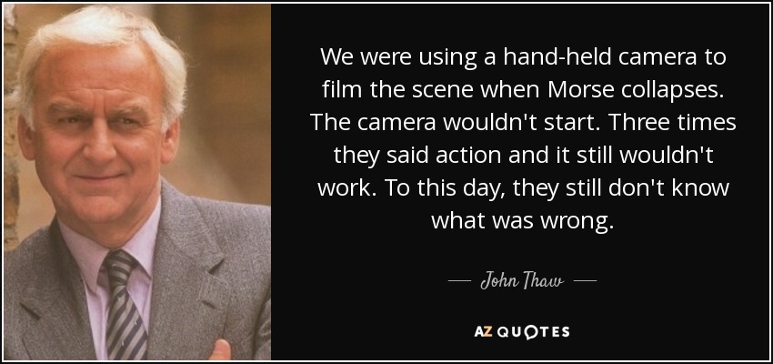 We were using a hand-held camera to film the scene when Morse collapses. The camera wouldn't start. Three times they said action and it still wouldn't work. To this day, they still don't know what was wrong. - John Thaw