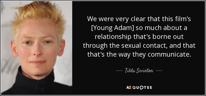 We were very clear that this film's [Young Adam] so much about a relationship that's borne out through the sexual contact, and that that's the way they communicate. - Tilda Swinton