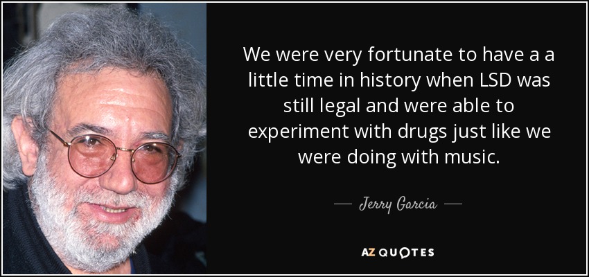 We were very fortunate to have a a little time in history when LSD was still legal and were able to experiment with drugs just like we were doing with music. - Jerry Garcia