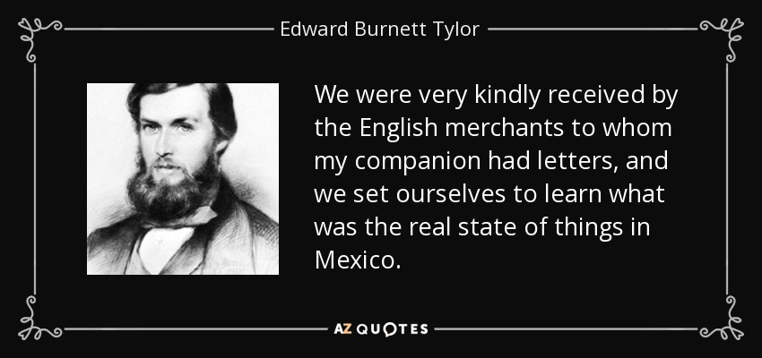 We were very kindly received by the English merchants to whom my companion had letters, and we set ourselves to learn what was the real state of things in Mexico. - Edward Burnett Tylor