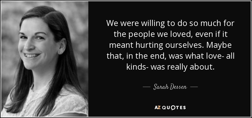 We were willing to do so much for the people we loved, even if it meant hurting ourselves. Maybe that, in the end, was what love- all kinds- was really about. - Sarah Dessen