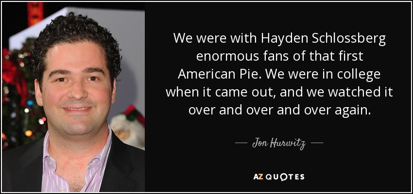 We were with Hayden Schlossberg enormous fans of that first American Pie. We were in college when it came out, and we watched it over and over and over again. - Jon Hurwitz