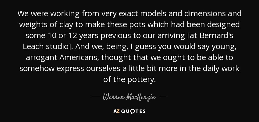 We were working from very exact models and dimensions and weights of clay to make these pots which had been designed some 10 or 12 years previous to our arriving [at Bernard's Leach studio]. And we, being, I guess you would say young, arrogant Americans, thought that we ought to be able to somehow express ourselves a little bit more in the daily work of the pottery. - Warren MacKenzie