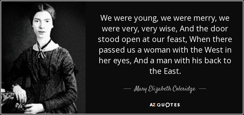 We were young, we were merry, we were very, very wise, And the door stood open at our feast, When there passed us a woman with the West in her eyes, And a man with his back to the East. - Mary Elizabeth Coleridge