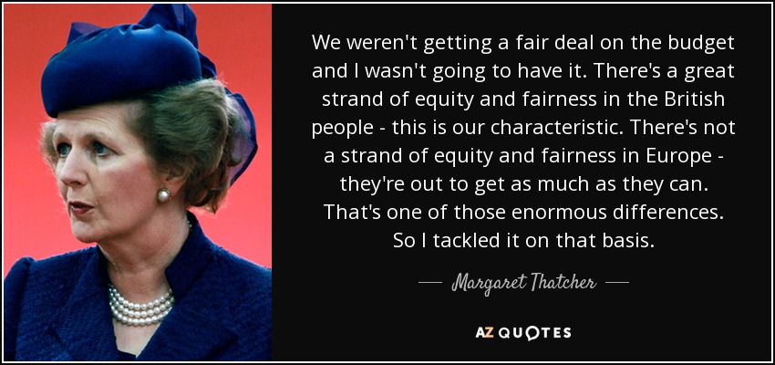 We weren't getting a fair deal on the budget and I wasn't going to have it. There's a great strand of equity and fairness in the British people - this is our characteristic. There's not a strand of equity and fairness in Europe - they're out to get as much as they can. That's one of those enormous differences. So I tackled it on that basis. - Margaret Thatcher