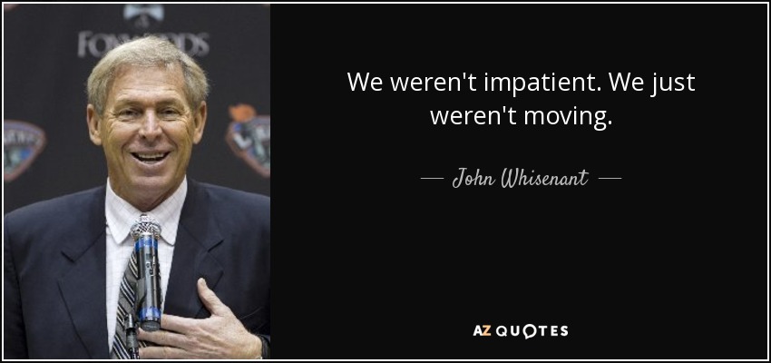 We weren't impatient. We just weren't moving. - John Whisenant