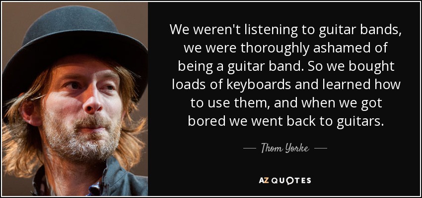 We weren't listening to guitar bands, we were thoroughly ashamed of being a guitar band. So we bought loads of keyboards and learned how to use them, and when we got bored we went back to guitars. - Thom Yorke
