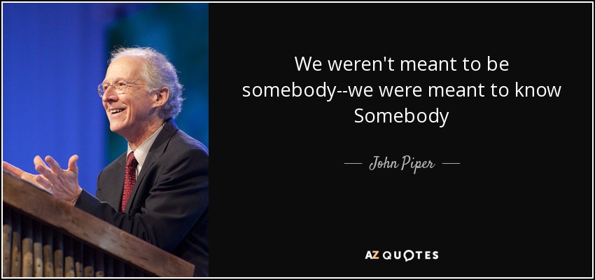 We weren't meant to be somebody--we were meant to know Somebody - John Piper