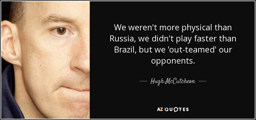 We weren't more physical than Russia, we didn't play faster than Brazil, but we 'out-teamed' our opponents. - Hugh McCutcheon