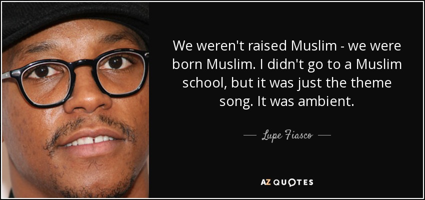 We weren't raised Muslim - we were born Muslim. I didn't go to a Muslim school, but it was just the theme song. It was ambient. - Lupe Fiasco
