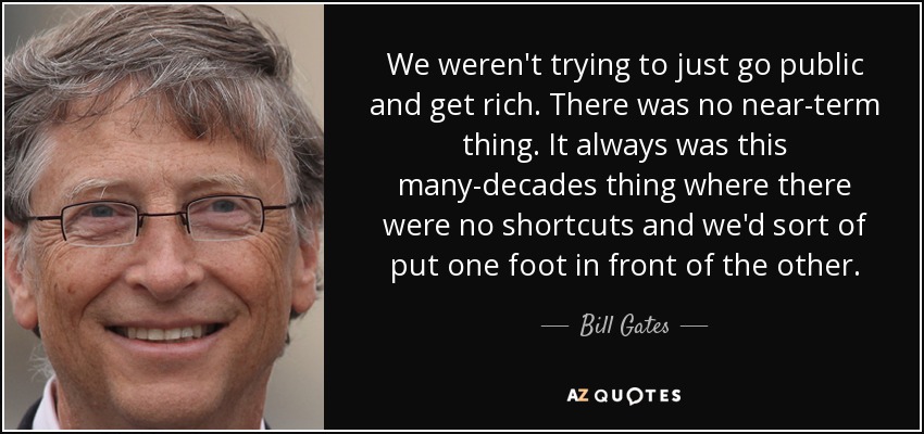 We weren't trying to just go public and get rich. There was no near-term thing. It always was this many-decades thing where there were no shortcuts and we'd sort of put one foot in front of the other. - Bill Gates