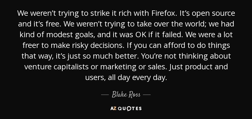 We weren’t trying to strike it rich with Firefox. It’s open source and it’s free. We weren’t trying to take over the world; we had kind of modest goals, and it was OK if it failed. We were a lot freer to make risky decisions. If you can afford to do things that way, it’s just so much better. You’re not thinking about venture capitalists or marketing or sales. Just product and users, all day every day. - Blake Ross