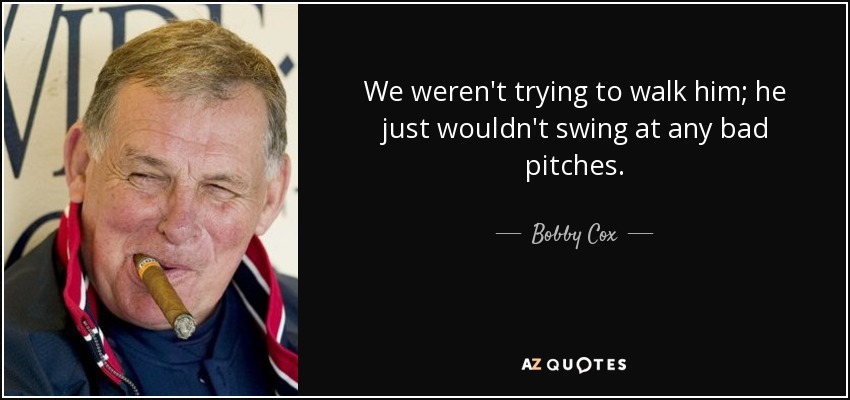 We weren't trying to walk him; he just wouldn't swing at any bad pitches. - Bobby Cox