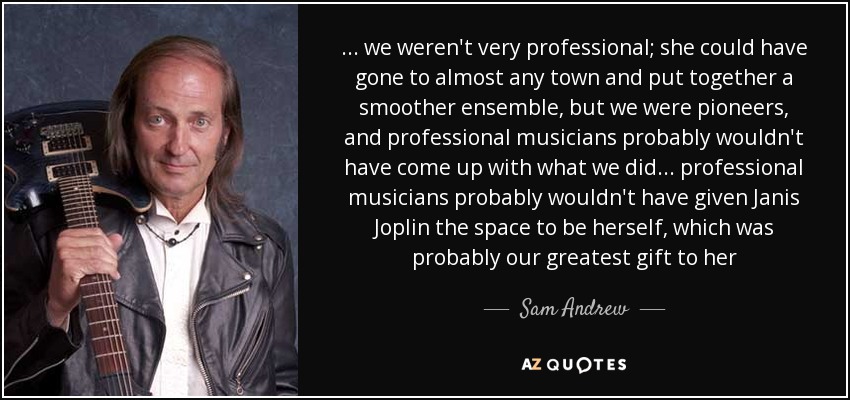 ... we weren't very professional; she could have gone to almost any town and put together a smoother ensemble, but we were pioneers, and professional musicians probably wouldn't have come up with what we did ... professional musicians probably wouldn't have given Janis Joplin the space to be herself, which was probably our greatest gift to her - Sam Andrew