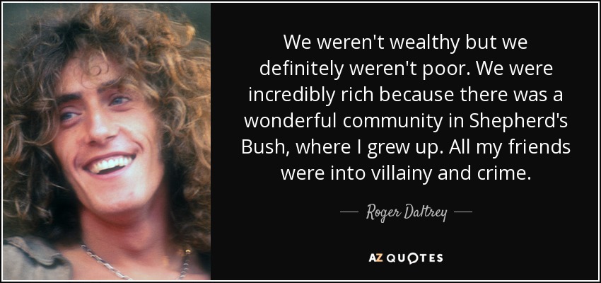 We weren't wealthy but we definitely weren't poor. We were incredibly rich because there was a wonderful community in Shepherd's Bush, where I grew up. All my friends were into villainy and crime. - Roger Daltrey